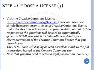 STEP 2 CHOOSE A LICENSE (3)
• Visit the Creative Commons Licence
(http://creativecommons.org/license/) page and use their
simple licence chooser to select a Creative Commons licence
that indicates how others may use your creative content. (These
responses to the questions will be used to automatically
generate HTML text which includes all these details for an
electronic version of the Creative Commons licence that you
have chosen.
• The HTML code will display an icon as well as a link to the full
license deed hosted at the Creative Commons site.
• Note that you also need to select a legal jurisdiction (country).
29
 