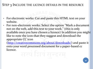 STEP 3 INCLUDE THE LICENCE DETAILS IN THE RESOURCE
• For electronic works: Cut and paste this HTML text on your
website.
• For non-electronic works: Select the option "Mark a document
not on the web, add this text to your work." (this is only
available once you have chosen a licence) In addition you might
like to note the icon that they suggest and download the
appropriate CC icon
(http://creativecommons.org/about/downloads/) and paste it
onto your word processed document for a paper-based cc
licence.
30
 