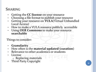 SHARING
• Getting the CC license on your resource
• Choosing a file format to publish your resource
• Getting your resource on VULA(Virtual Unbundled
Local Access)
• How to make a VULA resource publicly accessible
• Using OER Commons to make your resource
searchable
Things to consider:
• Granularity
• How often is the material updated (curation)
• Relevance to other academics or students
• License
o Replacing materials
• Third Party Copyright 31
 