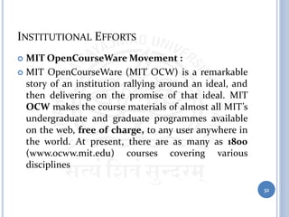 INSTITUTIONAL EFFORTS
 MIT OpenCourseWare Movement :
 MIT OpenCourseWare (MIT OCW) is a remarkable
story of an institution rallying around an ideal, and
then delivering on the promise of that ideal. MIT
OCW makes the course materials of almost all MIT’s
undergraduate and graduate programmes available
on the web, free of charge, to any user anywhere in
the world. At present, there are as many as 1800
(www.ocww.mit.edu) courses covering various
disciplines
32
 