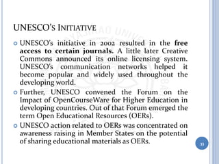 UNESCO’S INITIATIVE
 UNESCO’s initiative in 2002 resulted in the free
access to certain journals. A little later Creative
Commons announced its online licensing system.
UNESCO’s communication networks helped it
become popular and widely used throughout the
developing world.
 Further, UNESCO convened the Forum on the
Impact of OpenCourseWare for Higher Education in
developing countries. Out of that Forum emerged the
term Open Educational Resources (OERs).
 UNESCO action related to OERs was concentrated on
awareness raising in Member States on the potential
of sharing educational materials as OERs. 33
 