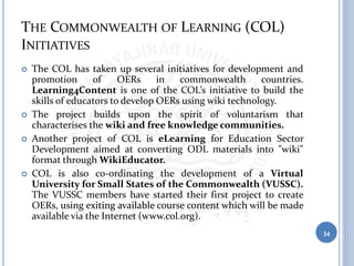 THE COMMONWEALTH OF LEARNING (COL)
INITIATIVES
 The COL has taken up several initiatives for development and
promotion of OERs in commonwealth countries.
Learning4Content is one of the COL’s initiative to build the
skills of educators to develop OERs using wiki technology.
 The project builds upon the spirit of voluntarism that
characterises the wiki and free knowledge communities.
 Another project of COL is eLearning for Education Sector
Development aimed at converting ODL materials into "wiki"
format through WikiEducator.
 COL is also co-ordinating the development of a Virtual
University for Small States of the Commonwealth (VUSSC).
The VUSSC members have started their first project to create
OERs, using exiting available course content which will be made
available via the Internet (www.col.org).
34
 