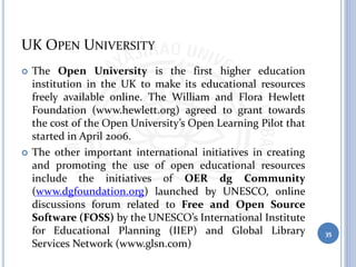 UK OPEN UNIVERSITY
 The Open University is the first higher education
institution in the UK to make its educational resources
freely available online. The William and Flora Hewlett
Foundation (www.hewlett.org) agreed to grant towards
the cost of the Open University’s Open Learning Pilot that
started in April 2006.
 The other important international initiatives in creating
and promoting the use of open educational resources
include the initiatives of OER dg Community
(www.dgfoundation.org) launched by UNESCO, online
discussions forum related to Free and Open Source
Software (FOSS) by the UNESCO’s International Institute
for Educational Planning (IIEP) and Global Library
Services Network (www.glsn.com)
35
 