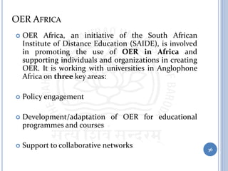 OER AFRICA
 OER Africa, an initiative of the South African
Institute of Distance Education (SAIDE), is involved
in promoting the use of OER in Africa and
supporting individuals and organizations in creating
OER. It is working with universities in Anglophone
Africa on three key areas:
 Policy engagement
 Development/adaptation of OER for educational
programmes and courses
 Support to collaborative networks 36
 