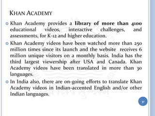 KHAN ACADEMY
 Khan Academy provides a library of more than 4100
educational videos, interactive challenges, and
assessments, for K-12 and higher education.
 Khan Academy videos have been watched more than 250
million times since its launch and the website receives 6
million unique visitors on a monthly basis. India has the
third largest viewership after USA and Canada. Khan
Academy videos have been translated in more than 30
languages.
 In India also, there are on-going efforts to translate Khan
Academy videos in Indian-accented English and/or other
Indian languages.
37
 