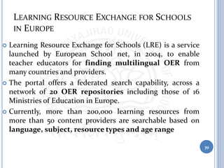 LEARNING RESOURCE EXCHANGE FOR SCHOOLS
IN EUROPE
 Learning Resource Exchange for Schools (LRE) is a service
launched by European School net, in 2004, to enable
teacher educators for finding multilingual OER from
many countries and providers.
 The portal offers a federated search capability, across a
network of 20 OER repositories including those of 16
Ministries of Education in Europe.
 Currently, more than 200,000 learning resources from
more than 50 content providers are searchable based on
language, subject, resource types and age range
39
 