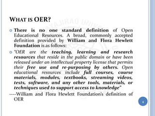WHAT IS OER?
 There is no one standard definition of Open
Educational Resources. A broad, commonly accepted
definition provided by William and Flora Hewlett
Foundation is as follows:
 “OER are the teaching, learning and research
resources that reside in the public domain or have been
released under an intellectual property license that permits
their free use and re-purposing by others. Open
educational resources include full courses, course
materials, modules, textbooks, streaming videos,
tests, software, and any other tools, materials, or
techniques used to support access to knowledge”
----William and Flora Hewlett Foundation’s definition of
OER 4
 