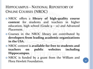 HIPPOCAMPUS - NATIONAL REPOSITORY OF
ONLINE COURSES (NROC)
 NROC offers a library of high-quality course
content for students and teachers in higher
education, high school (Grade 9 – 12) and Advanced
Placement.
 Courses in the NROC library are contributed by
developers from leading academic organizations
in the USA.
 NROC content is available for free to students and
teachers on public websites including
Hippocampus.
 NROC is funded by a grant from the William and
Flora Hewlett Foundation. 41
 