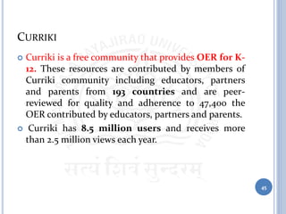 CURRIKI
 Curriki is a free community that provides OER for K-
12. These resources are contributed by members of
Curriki community including educators, partners
and parents from 193 countries and are peer-
reviewed for quality and adherence to 47,400 the
OER contributed by educators, partners and parents.
 Curriki has 8.5 million users and receives more
than 2.5 million views each year.
45
 