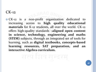 CK-12
 CK-12 is a non-profit organization dedicated to
increasing access to high quality educational
materials for K-12 students, all over the world. CK-12
offers high-quality standards –aligned open content
in science, technology, engineering and maths
(STEM) subjects, through an integrated set of tools for
learning, such as digital textbooks, concepts-based
learning resources, SAT preparation, and an
interactive Algebra curriculum.
46
 