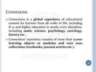 CONNEXIONS
 Connexions is a global repository of educational
content for learners from all walks of life, including
K-12 and higher education in nearly every discipline,
including math, science, psychology, sociology,
history etc.
 Connexions’ repository consists of more than 17,000
learning objects or modules and over 1000
collections (textbooks, journal articles etc.).
47
 