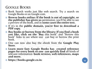 GOOGLE BOOKS
 Book Search works just like web search. Try a search on
Google Books or on Google.com.
 Browse books online: If the book is out of copyright, or
the publisher has given us permission, you'll be able to see
a preview of the book, and in some cases the entire text.
 If it's in the public domain, you're free to download a
PDF copy.
 Buy books or borrow from the library: If you find a book
you like, click on the "Buy this book" and "Borrow this
book" links to see where one can buy or borrow the print
book.
 One can now also buy the ebook from the Google Play
Store.
 Learn more fast: Google Books has created reference
pages for every book so one can quickly find all kinds of
relevant information: book reviews, web references, maps
and more.
 https://books.google.co.in/ 59
 