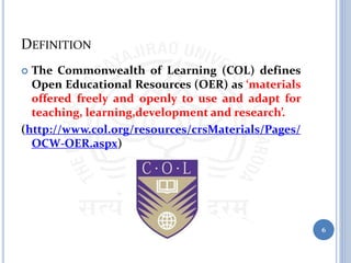 DEFINITION
 The Commonwealth of Learning (COL) defines
Open Educational Resources (OER) as ‘materials
offered freely and openly to use and adapt for
teaching, learning,development and research’.
(http://www.col.org/resources/crsMaterials/Pages/
OCW-OER.aspx)
6
 