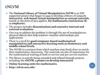 ENLVM
 The National Library of Virtual Manipulatives NLVM is an NSF
supported project that began in 1999 to develop a library of uniquely
interactive, web-based virtual manipulatives or concept tutorials,
mostly in the form of Java applets, for mathematics instruction (K-
12 emphasis).
 The project includes dissemination and extensive internal and
external evaluation.
 One way to address the problem is through the use of manipulatives,
physical objects that help students visualize relationships and
applications.
 There is a need for good computer-based mathematical
manipulatives and interactive learning tools at elementary and
middle school levels.
 The NLVM is a resource from which teachers may freely draw to enrich
their mathematics classrooms. The materials are also of importance for
the mathematical training of both in-service and pre-service teachers.
 The library is actively being extended and refined through projects
including the eNLVM, a project to develop interactive
 Online learning units for mathematics.
 http://nlvm.usu.edu/
61
 