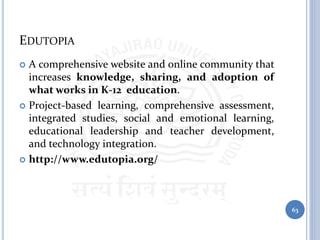 EDUTOPIA
 A comprehensive website and online community that
increases knowledge, sharing, and adoption of
what works in K-12 education.
 Project-based learning, comprehensive assessment,
integrated studies, social and emotional learning,
educational leadership and teacher development,
and technology integration.
 http://www.edutopia.org/
63
 
