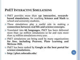 PHET INTERACTIVE SIMULATIONS
 PhET provides more than 130 interactive, research-
based simulations, for teaching Science and Math to
school and university students.
 These simulations play a useful role in making a
connection between real life and science concepts.
 Translated into 66 languages, PhET has been delivered
more than 130 million simulations so far and runs more
than 25 million simulations every year.
 PhET simulations are being used by many organizations
for free, including Pearson, Plato Learning and
McGraw-Hill.
 PhET has been ranked by Google as the best portal for
science simulations.
 http://phet.colorado.edu/ 64
 
