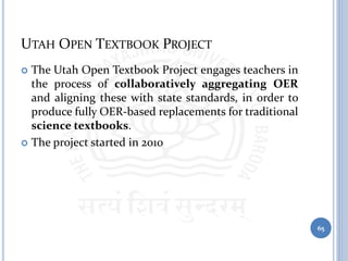 UTAH OPEN TEXTBOOK PROJECT
 The Utah Open Textbook Project engages teachers in
the process of collaboratively aggregating OER
and aligning these with state standards, in order to
produce fully OER-based replacements for traditional
science textbooks.
 The project started in 2010
65
 