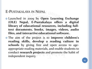E-PUSTAKALAYA IN NEPAL
 Launched in 2009 by Open Learning Exchange
(OLE) Nepal, E-Pustakalaya offers a digital
library of educational resources, including full-
text documents, books, images, videos, audio
files, and interactive educational software.
 The aim of the project is to improve children's
reading skills, develop a reading culture in
schools by giving free and open access to age-
appropriate reading materials, and enable students to
conduct research projects and promote the habit of
independent inquiry.
67
 