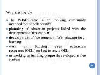 WIKIEDUCATOR
 The WikiEducator is an evolving community
intended for the collaborative:
 planning of education projects linked with the
development of free content
 development of free content on Wikieducator for e-
learning
 work on building open education
resources (OERs) on how to create OERs
 networking on funding proposals developed as free
content
68
 