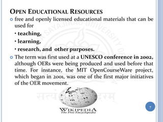 OPEN EDUCATIONAL RESOURCES
 free and openly licensed educational materials that can be
used for
• teaching,
• learning,
• research, and other purposes.
 The term was first used at a UNESCO conference in 2002,
although OERs were being produced and used before that
time. For instance, the MIT OpenCourseWare project,
which began in 2001, was one of the first major initiatives
of the OER movement.
7
 