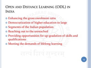 OPEN AND DISTANCE LEARNING (ODL) IN
INDIA
 Enhancing the gross enrolment ratio
 Democratization of higher education to large
 Segments of the Indian population
 Reaching out to the unreached
 Providing opportunities for up-gradation of skills and
qualifications
 Meeting the demands of lifelong learning
73
 