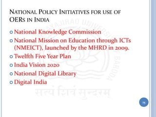 NATIONAL POLICY INITIATIVES FOR USE OF
OERS IN INDIA
 National Knowledge Commission
 National Mission on Education through ICTs
(NMEICT), launched by the MHRD in 2009.
 Twelfth Five Year Plan
 India Vision 2020
 National Digital Library
 Digital India
75
 