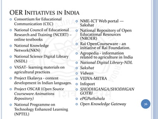OER INITIATIVES IN INDIA
76
 Consortium for Educational
Communication (CEC)
 National Council of Educational
Research and Training (NCERT) –
online textbooks
 National Knowledge
Network(NKN)
 National Science Digital Library
(NSDL)
 VASAT- learning materials on
agricultural practices
 Project Ekalavya - content
development in Indian languages.
 Project OSCAR (Open Source
Courseware Animations
Repository)
 National Programme on
Technology Enhanced Learning
(NPTEL)
 NME-ICT Web portal —
Sakshat
 National Repository of Open
Educational Resources
(NROER)
 Rai OpenCourseware - an
initiative of Rai Foundation.
 Agropedia - information
related to agriculture in India
 National Digital Library-NDL
 Sakshat
 Vidwan
 VIDYA-MITRA
 Infoport
 SHODHGANGA/SHODHGAN
GOTRI
 ePGPathshala
 Open Knowledge Gateway
 