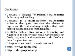 GEOGEBRA
 GeoGebra is designed for Dynamic mathematics
for learning and teaching.
 GeoGebra is a multi-platform mathematics
software that gives everyone the chance to
experience the extraordinary insights that math
makes possible. It makes math tangible.
 GeoGebra makes a link between Geometry and
Algebra in an entirely new, visual way students can
finally see, touch and experience math. GeoGebra
doesn’t replace teachers.
 It helps teachers do what they do best teach.
 http://www.geogebra.org/
 http://tube.geogebra.org/
78
 