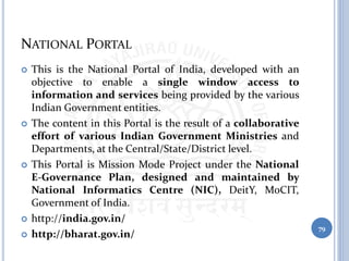NATIONAL PORTAL
 This is the National Portal of India, developed with an
objective to enable a single window access to
information and services being provided by the various
Indian Government entities.
 The content in this Portal is the result of a collaborative
effort of various Indian Government Ministries and
Departments, at the Central/State/District level.
 This Portal is Mission Mode Project under the National
E-Governance Plan, designed and maintained by
National Informatics Centre (NIC), DeitY, MoCIT,
Government of India.
 http://india.gov.in/
 http://bharat.gov.in/
79
 