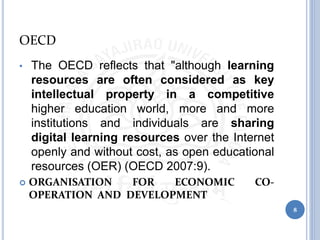 OECD
• The OECD reflects that "although learning
resources are often considered as key
intellectual property in a competitive
higher education world, more and more
institutions and individuals are sharing
digital learning resources over the Internet
openly and without cost, as open educational
resources (OER) (OECD 2007:9).
 ORGANISATION FOR ECONOMIC CO-
OPERATION AND DEVELOPMENT
8
 