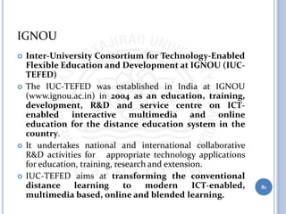 IGNOU
 Inter-University Consortium for Technology-Enabled
Flexible Education and Development at IGNOU (IUC-
TEFED)
 The IUC-TEFED was established in India at IGNOU
(www.ignou.ac.in) in 2004 as an education, training,
development, R&D and service centre on ICT-
enabled interactive multimedia and online
education for the distance education system in the
country.
 It undertakes national and international collaborative
R&D activities for appropriate technology applications
for education, training, research and extension.
 IUC-TEFED aims at transforming the conventional
distance learning to modern ICT-enabled,
multimedia based, online and blended learning.
81
 