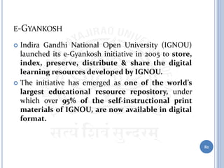 E-GYANKOSH
 Indira Gandhi National Open University (IGNOU)
launched its e-Gyankosh initiative in 2005 to store,
index, preserve, distribute & share the digital
learning resources developed by IGNOU.
 The initiative has emerged as one of the world’s
largest educational resource repository, under
which over 95% of the self-instructional print
materials of IGNOU, are now available in digital
format.
82
 