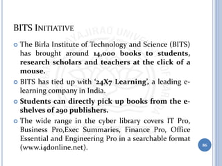 BITS INITIATIVE
 The Birla Institute of Technology and Science (BITS)
has brought around 14,000 books to students,
research scholars and teachers at the click of a
mouse.
 BITS has tied up with ‘24X7 Learning’, a leading e-
learning company in India.
 Students can directly pick up books from the e-
shelves of 290 publishers.
 The wide range in the cyber library covers IT Pro,
Business Pro,Exec Summaries, Finance Pro, Office
Essential and Engineering Pro in a searchable format
(www.i4donline.net). 86
 