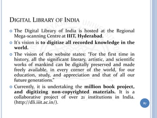 DIGITAL LIBRARY OF INDIA
 The Digital Library of India is hosted at the Regional
Mega-scanning Centre at IIIT, Hyderabad.
 It's vision is to digitize all recorded knowledge in the
world.
 The vision of the website states: “For the first time in
history, all the significant literary, artistic, and scientific
works of mankind can be digitally preserved and made
freely available, in every corner of the world, for our
education, study, and appreciation and that of all our
future generations.”
 Currently, it is undertaking the million book project,
and digitizing non-copyrighted materials. It is a
collaborative project of over 21 institutions in India.
(http://dli.iiit.ac.in/). 87
 