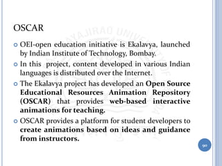 OSCAR
 OEI-open education initiative is Ekalavya, launched
by Indian Institute of Technology, Bombay.
 In this project, content developed in various Indian
languages is distributed over the Internet.
 The Ekalavya project has developed an Open Source
Educational Resources Animation Repository
(OSCAR) that provides web-based interactive
animations for teaching.
 OSCAR provides a platform for student developers to
create animations based on ideas and guidance
from instructors.
90
 