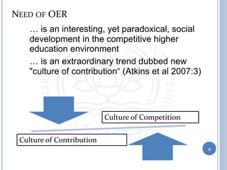 NEED OF OER
• … is an interesting, yet paradoxical, social
development in the competitive higher
education environment
• … is an extraordinary trend dubbed new
"culture of contribution“ (Atkins et al 2007:3)
9
Culture of Competition
Culture of Contribution
 