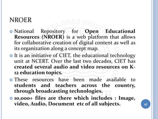 NROER
 National Repository for Open Educational
Resources (NROER) is a web platform that allows
for collaborative creation of digital content as well as
its organization along a concept map.
 It is an initiative of CIET, the educational technology
unit at NCERT. Over the last two decades, CIET has
created several audio and video resources on K-
12 education topics.
 These resources have been made available to
students and teachers across the country,
through broadcasting technologies.
 10,000+ files are there which includes : Image,
video, Audio, Document etc of all subjects. 97
 