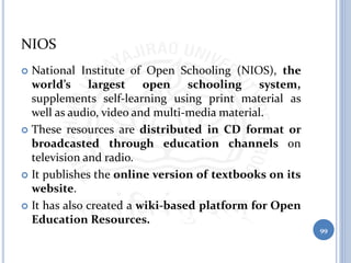 NIOS
 National Institute of Open Schooling (NIOS), the
world’s largest open schooling system,
supplements self-learning using print material as
well as audio, video and multi-media material.
 These resources are distributed in CD format or
broadcasted through education channels on
television and radio.
 It publishes the online version of textbooks on its
website.
 It has also created a wiki-based platform for Open
Education Resources.
99
 