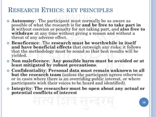RESEARCH ETHICS: KEY PRINCIPLES
 Autonomy: The participant must normally be as aware as
possible of what the research is for and be free to take part in
it without coercion or penalty for not taking part, and also free to
withdraw at any time without giving a reason and without a
threat of any adverse effect.
 Beneficence: The research must be worthwhile in itself
and have beneficial effects that outweigh any risks; it follows
that the methodology must be sound so that best results will be
yielded.
 Non maleficence: Any possible harm must be avoided or at
least mitigated by robust precautions.
 Confidentiality: Personal data must remain unknown to all
but the research team (unless the participant agrees otherwise
or in cases where there is an overriding public interest, or where
participants wish their voices to be heard and identified).
 Integrity: The researcher must be open about any actual or
potential conflicts of interest
10
 