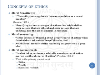 11
CONCEPTS OF ETHICS
 Moral Sensitivity:
 “ The ability to recognize an issue or a problem as a moral
problem”
(Penslar,1995 ).
 Identifying actions or ranges of actions that might define
some actions that are ethical and some actions that are
unethical like the use of animals in research.
 Moral reasoning:
 “Is the process of thinking about proper course of action when
faced with an ethical challenge” (Penslar, 1995 ).
 Not different from scientific reasoning but practice is a good
idea.
 Moral commitment:
 “Is what takes to choose a ethically sound course of action
over an unethical course of action” (Penslar, 1995 ).
 What is the primary commitment
 Ethics
 Wealth
 Successful research
 