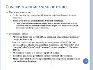 12
CONCEPTS AND MEANING OF ETHICS
 Moral perseverance:
 “Is having the ego strength and tenacity to follow through on one’s
decisions”
 Similar to moral commitment but not identical.
 Lack of moral commitment might lead a person to act unethically,
and some one with moral commitment might still act unethically if
he became under pressure to do so.
 Meaning of ethics
 “Derived from the Greek ethos, meaning character, custom, or
usage, or morality
( from the Latin synonym meaning manner,custom or habit), is the
philosophical study of normative behavior, the “shoulds” and
“oughts”, the”rights” and “wrongs” of our conduct.” (Penslar,
1995 ).
 “Research ethics is a kind of applied ethics”
 Resolves practical problems in the conduct of research.
 Moral acceptability or appropriateness of specific conduct and
the actions to be done.
 