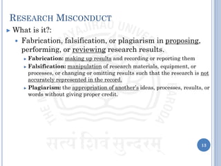 RESEARCH MISCONDUCT
► What is it?:
 Fabrication, falsification, or plagiarism in proposing,
performing, or reviewing research results.
► Fabrication: making up results and recording or reporting them
► Falsification: manipulation of research materials, equipment, or
processes, or changing or omitting results such that the research is not
accurately represented in the record.
► Plagiarism: the appropriation of another’s ideas, processes, results, or
words without giving proper credit.
13
 