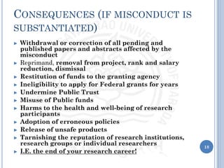 CONSEQUENCES (IF MISCONDUCT IS
SUBSTANTIATED)
► Withdrawal or correction of all pending and
published papers and abstracts affected by the
misconduct
► Reprimand, removal from project, rank and salary
reduction, dismissal
► Restitution of funds to the granting agency
► Ineligibility to apply for Federal grants for years
► Undermine Public Trust
► Misuse of Public funds
► Harms to the health and well-being of research
participants
► Adoption of erroneous policies
► Release of unsafe products
► Tarnishing the reputation of research institutions,
research groups or individual researchers
► I.E. the end of your research career!
18
 
