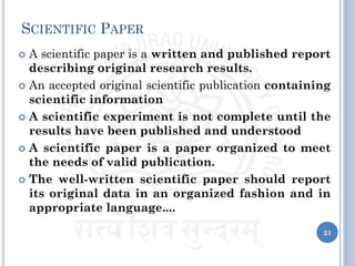 SCIENTIFIC PAPER
 A scientific paper is a written and published report
describing original research results.
 An accepted original scientific publication containing
scientific information
 A scientific experiment is not complete until the
results have been published and understood
 A scientific paper is a paper organized to meet
the needs of valid publication.
 The well-written scientific paper should report
its original data in an organized fashion and in
appropriate language....
21
 