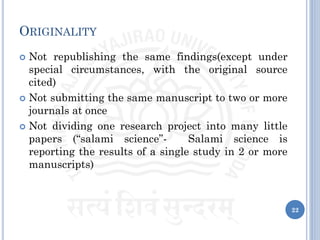 ORIGINALITY
 Not republishing the same findings(except under
special circumstances, with the original source
cited)
 Not submitting the same manuscript to two or more
journals at once
 Not dividing one research project into many little
papers (“salami science”- Salami science is
reporting the results of a single study in 2 or more
manuscripts)
22
 
