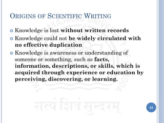 ORIGINS OF SCIENTIFIC WRITING
 Knowledge is lost without written records
 Knowledge could not be widely circulated with
no effective duplication
 Knowledge is awareness or understanding of
someone or something, such as facts,
information, descriptions, or skills, which is
acquired through experience or education by
perceiving, discovering, or learning.
23
 