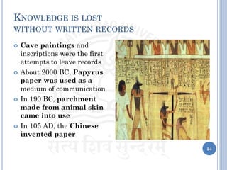 KNOWLEDGE IS LOST
WITHOUT WRITTEN RECORDS
 Cave paintings and
inscriptions were the first
attempts to leave records
 About 2000 BC, Papyrus
paper was used as a
medium of communication
 In 190 BC, parchment
made from animal skin
came into use
 In 105 AD, the Chinese
invented paper
24
 