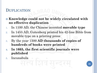 DUPLICATION
 Knowledge could not be widely circulated with
no effective duplication
1. In 1100 AD, the Chinese invented movable type
2. In 1455 AD, Gutenberg printed his 42-line Bible from
movable type on a printing press
3. By the year 1500 AD thousands of copies of
hundreds of books were printed
4. In 1665, the first scientific journals were
published
5. Incunabula
25
 