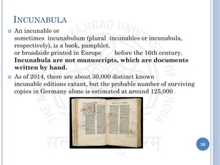 INCUNABULA
 An incunable or
sometimes incunabulum (plural incunables or incunabula,
respectively), is a book, pamphlet,
or broadside printed in Europe before the 16th century.
Incunabula are not manuscripts, which are documents
written by hand.
 As of 2014, there are about 30,000 distinct known
incunable editions extant, but the probable number of surviving
copies in Germany alone is estimated at around 125,000
26
 
