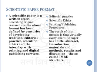 SCIENTIFIC PAPER FORMAT
 A scientific paper is a
written report
describing original
research results whose
format has been
defined by centuries
of developing
tradition, editorial
practice, scientific
ethics and the
interplay with
printing and digital
publishing services.
 Editorial practice
 Scientific Ethics
 Printing/Publishing
Procedures
 The result of this
process is that virtually
every scientific paper
has a title, abstract,
introduction,
materials and
methods, results and
discussion – the so-
called IMRD
structure.
27
 